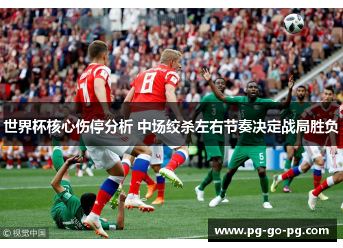 世界杯核心伤停分析 中场绞杀左右节奏决定战局胜负 世界杯核心伤停分析 中场绞杀左右节奏决定战局胜负