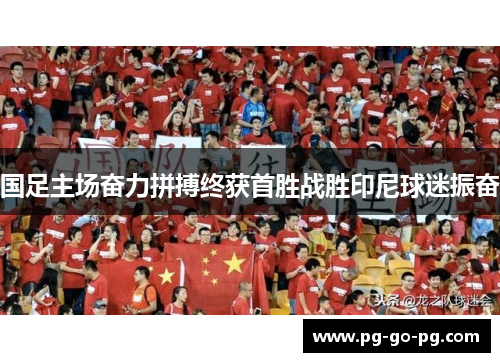 国足主场奋力拼搏终获首胜战胜印尼球迷振奋