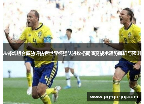 从锋线组合威胁评估看世界杯强队进攻格局演变战术趋势解析与预测 从锋线组合威胁评估看世界杯强队进攻格局演变战术趋势解析与预测